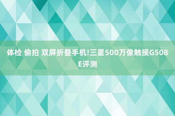 体检 偷拍 双屏折叠手机!三星500万像触摸G508E评测