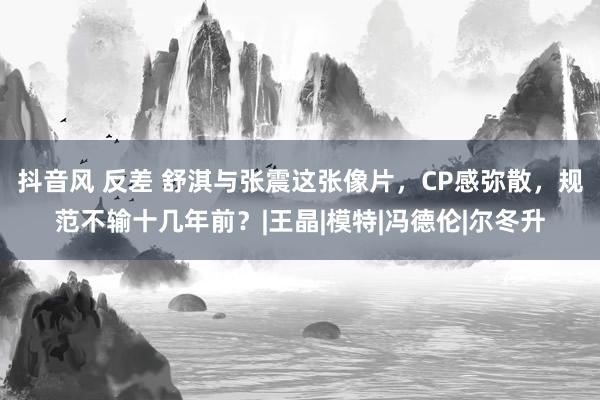 抖音风 反差 舒淇与张震这张像片，CP感弥散，规范不输十几年前？|王晶|模特|冯德伦|尔冬升