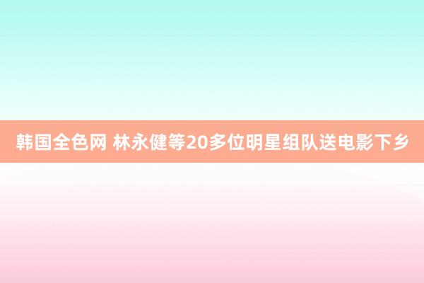 韩国全色网 林永健等20多位明星组队送电影下乡