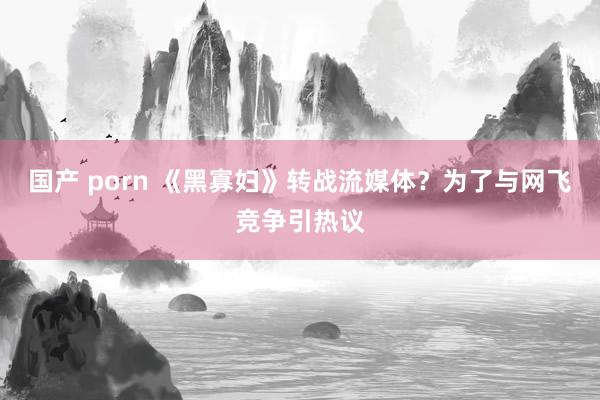 国产 porn 《黑寡妇》转战流媒体？为了与网飞竞争引热议