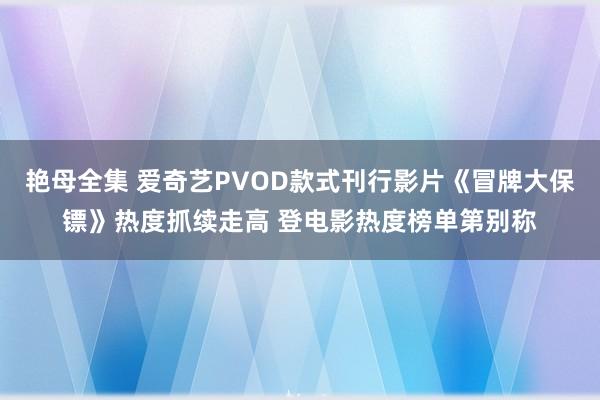 艳母全集 爱奇艺PVOD款式刊行影片《冒牌大保镖》热度抓续走高 登电影热度榜单第别称