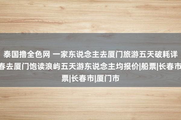 泰国撸全色网 一家东说念主去厦门旅游五天破耗详备，长春去厦门饱读浪屿五天游东说念主均报价|船票|长春市|厦门市