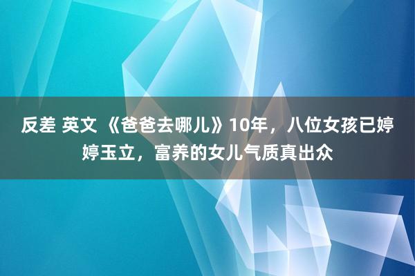 反差 英文 《爸爸去哪儿》10年，八位女孩已婷婷玉立，富养的女儿气质真出众