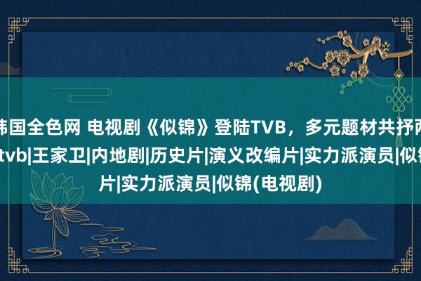 韩国全色网 电视剧《似锦》登陆TVB，多元题材共抒两地情|影视|tvb|王家卫|内地剧|历史片|演义改编片|实力派演员|似锦(电视剧)