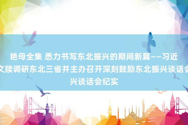 艳母全集 悉力书写东北振兴的期间新篇——习近平总文牍调研东北三省并主办召开深刻鼓励东北振兴谈话会纪实