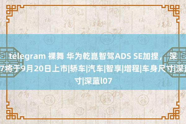 telegram 裸舞 华为乾崑智驾ADS SE加捏， 深蓝L07将于9月20日上市|轿车|汽车|智享|增程|车身尺寸|深蓝l07