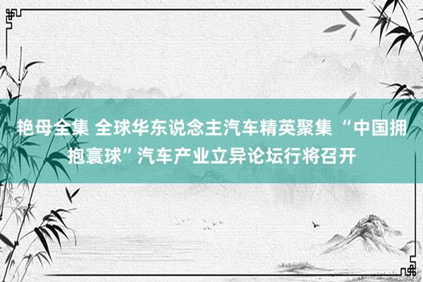 艳母全集 全球华东说念主汽车精英聚集 “中国拥抱寰球”汽车产业立异论坛行将召开