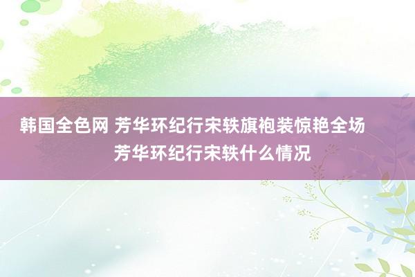 韩国全色网 芳华环纪行宋轶旗袍装惊艳全场        芳华环纪行宋轶什么情况