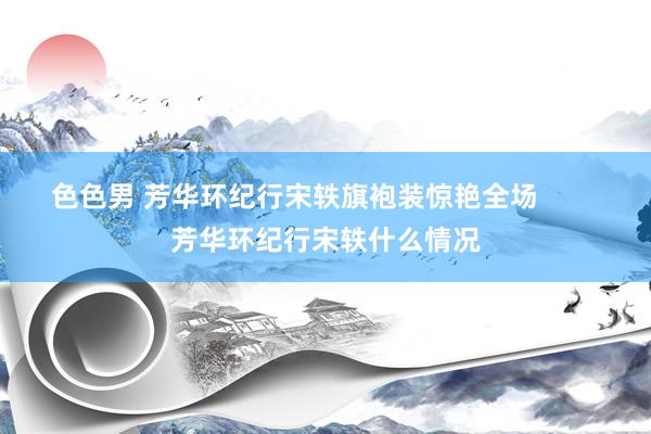 色色男 芳华环纪行宋轶旗袍装惊艳全场        芳华环纪行宋轶什么情况