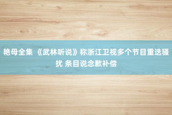 艳母全集 《武林听说》称浙江卫视多个节目重迭骚扰 条目说念歉补偿