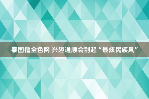 泰国撸全色网 兴趣通顺会刮起“最炫民族风”