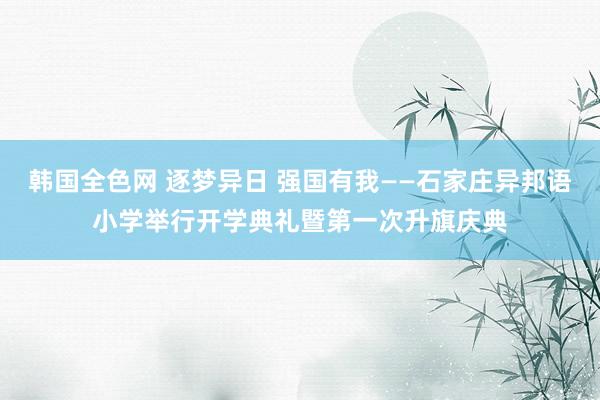 韩国全色网 逐梦异日 强国有我——石家庄异邦语小学举行开学典礼暨第一次升旗庆典