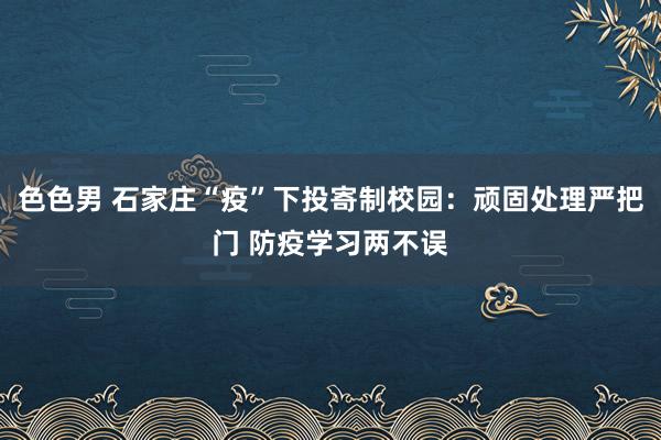 色色男 石家庄“疫”下投寄制校园：顽固处理严把门 防疫学习两不误