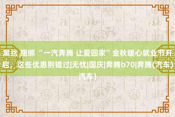 黑丝 捆绑 “一汽奔腾 让爱回家”金秋暖心就业节开启，这些优惠别错过|无忧|国庆|奔腾b70|奔腾(汽车)