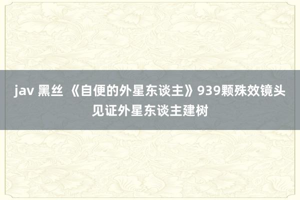 jav 黑丝 《自便的外星东谈主》939颗殊效镜头见证外星东谈主建树