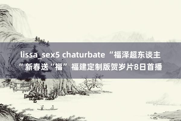 lissa_sex5 chaturbate “福泽超东谈主”新春送“福” 福建定制版贺岁片8日首播