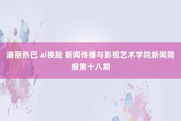 迪丽热巴 ai换脸 新闻传播与影视艺术学院新闻简报第十八期