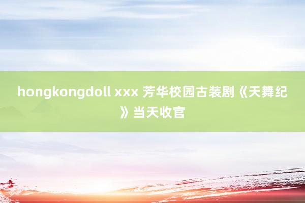 hongkongdoll xxx 芳华校园古装剧《天舞纪》当天收官