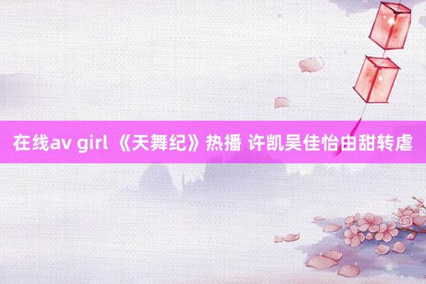 在线av girl 《天舞纪》热播 许凯吴佳怡由甜转虐