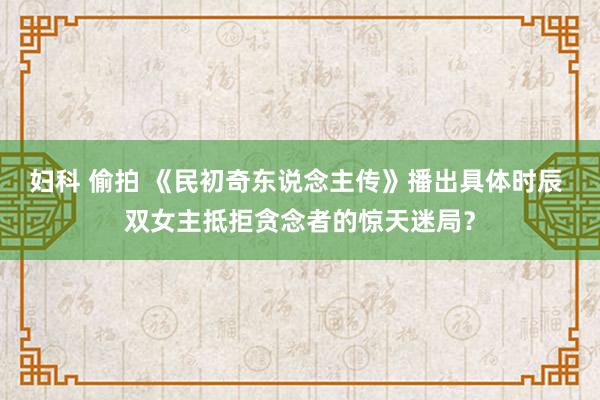 妇科 偷拍 《民初奇东说念主传》播出具体时辰 双女主抵拒贪念者的惊天迷局？