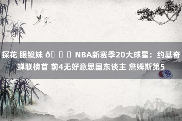 探花 眼镜妹 🔔NBA新赛季20大球星：约基奇蝉联榜首 前4无好意思国东谈主 詹姆斯第5