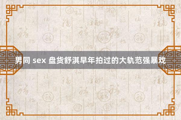 男同 sex 盘货舒淇早年拍过的大轨范强暴戏