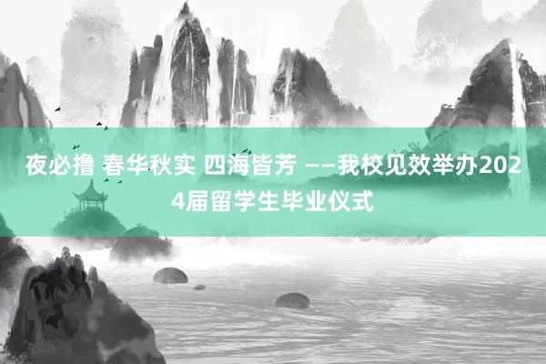 夜必撸 春华秋实 四海皆芳 ——我校见效举办2024届留学生毕业仪式