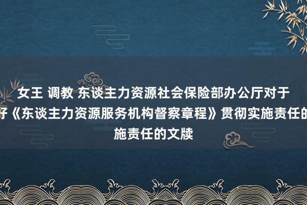 女王 调教 东谈主力资源社会保险部办公厅对于作念好《东谈主力资源服务机构督察章程》贯彻实施责任的文牍