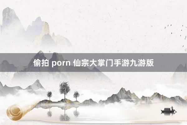 偷拍 porn 仙宗大掌门手游九游版