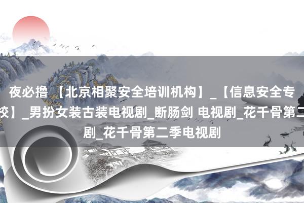 夜必撸 【北京相聚安全培训机构】_【信息安全专科专科学校】_男扮女装古装电视剧_断肠剑 电视剧_花千骨第二季电视剧