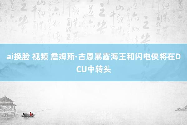 ai换脸 视频 詹姆斯·古恩暴露海王和闪电侠将在DCU中转头