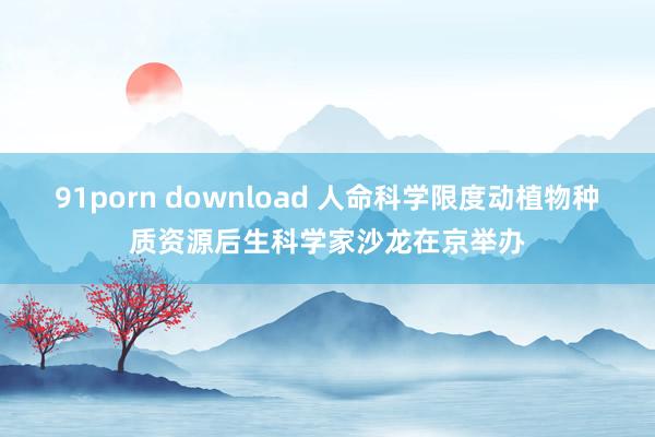 91porn download 人命科学限度动植物种质资源后生科学家沙龙在京举办