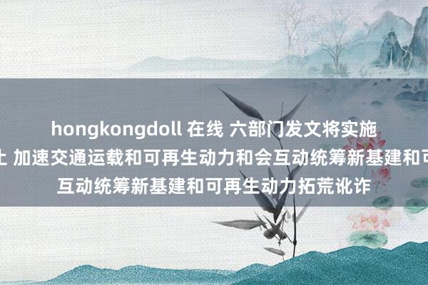 hongkongdoll 在线 六部门发文将实施可再生动力替代举止 加速交通运载和可再生动力和会互动统筹新基建和可再生动力拓荒讹诈