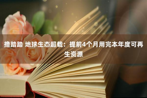 撸踏踏 地球生态超载：提前4个月用完本年度可再生资源