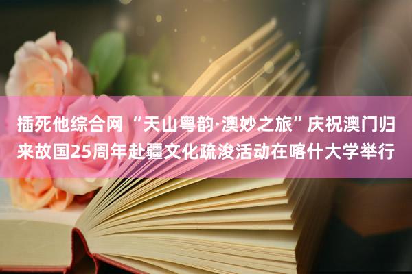 插死他综合网 “天山粤韵·澳妙之旅”庆祝澳门归来故国25周年赴疆文化疏浚活动在喀什大学举行