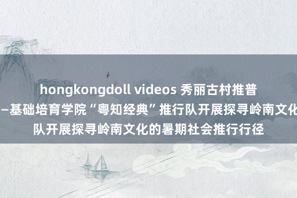 hongkongdoll videos 秀丽古村推普行 文化引颈促振兴 ——基础培育学院“粤知经典”推行队开展探寻岭南文化的暑期社会推行行径