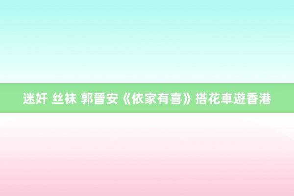 迷奸 丝袜 郭晉安《依家有喜》搭花車遊香港