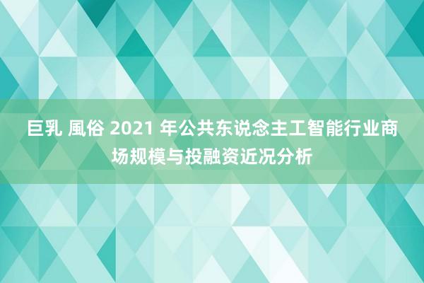 巨乳 風俗 2021 年公共东说念主工智能行业商场规模与投融资近况分析