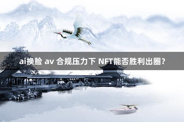 ai换脸 av 合规压力下 NFT能否胜利出圈？